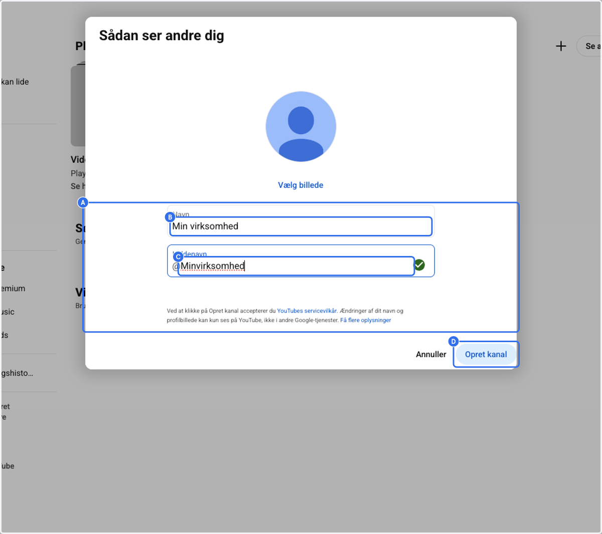 A. Click on Name / Navn B. Type in the name of your business - This field will determine the name of the YouTube channel C. Click on Nickname / Kaldenavn - Choose whatever makes sense for you D. Click on Create Channel / Opret kanal