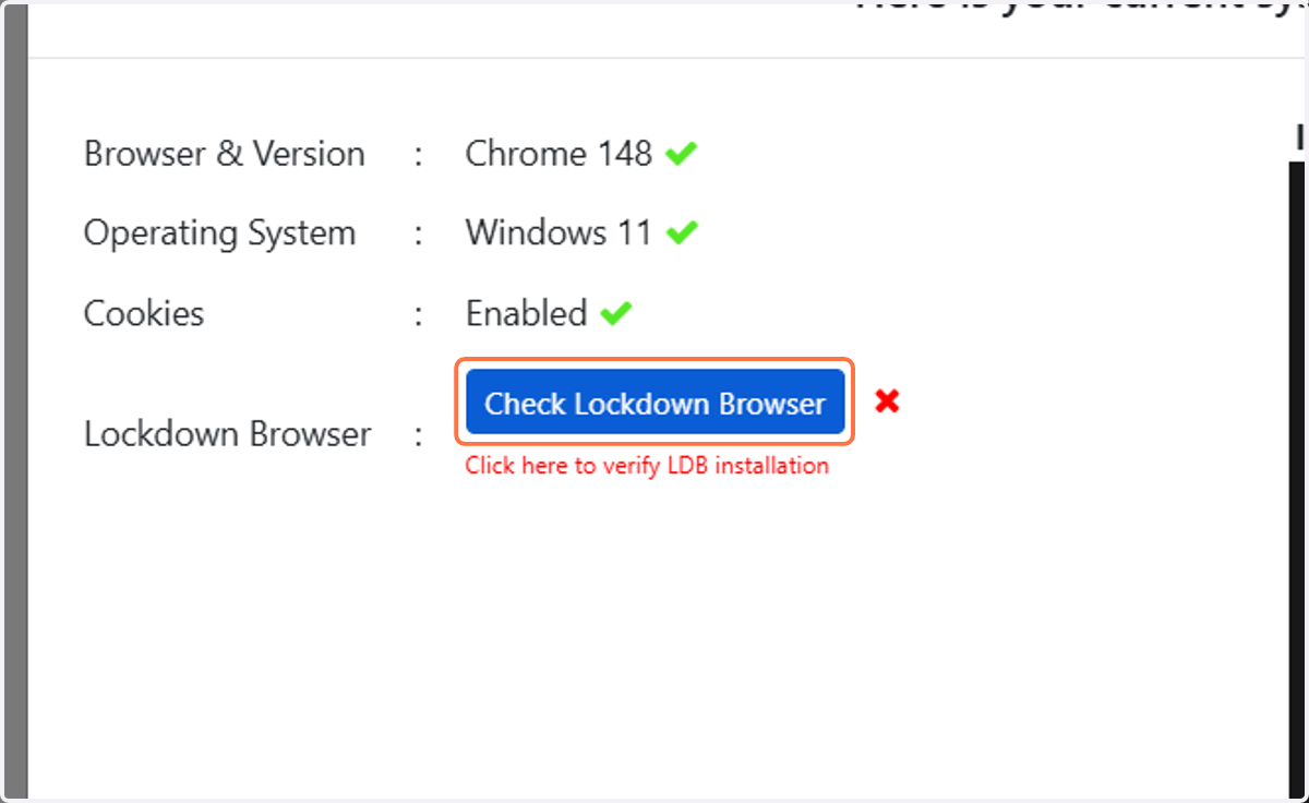 The practice exam will now prompt you to complete system checks. Your internet browser, operating system and cookies will be checked automatically. By default, there will be a cross alongside Lockdown Browser. To check Lockdown Browser is installed,