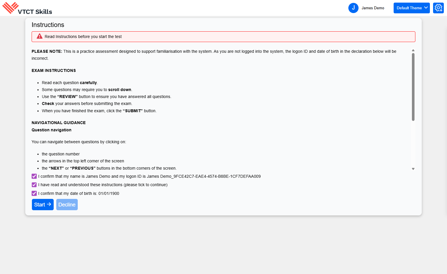 A. To mirror the learner experience, the exam instructions will be presented alongside three learner declarations. As this is a practice exam, the logon ID and date of birth will not be correct. B. Click on Start to begin the practice exam.