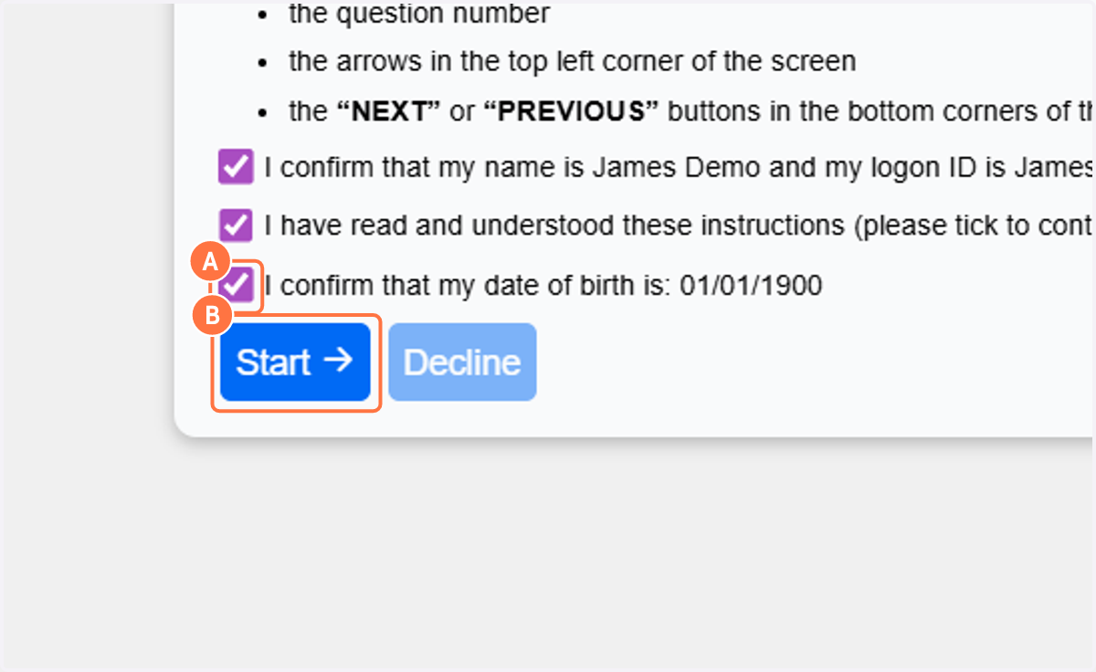 A. To mirror the learner experience, the exam instructions will be presented alongside three learner declarations. As this is a practice exam, the logon ID and date of birth will not be correct. B. Click on Start to begin the practice exam.